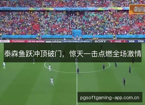 泰森鱼跃冲顶破门,惊天一击点燃全场激情 泰森鱼跃冲顶破门,惊天一击点燃全场激情